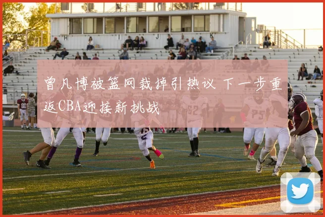 曾凡博被篮网裁掉引热议 下一步重返CBA迎接新挑战
