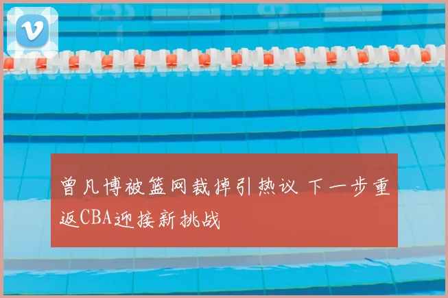 曾凡博被篮网裁掉引热议 下一步重返CBA迎接新挑战